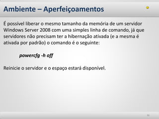 Ambiente – Aperfeiçoamentos 
36 
É possível liberar o mesmo tamanho da memória de um servidor Windows Server 2008 com uma simples linha de comando, já que servidores não precisam ter a hibernação ativada (e a mesma é ativada por padrão) o comando é o seguinte: powercfg -h off Reinicie o servidor e o espaço estará disponível.  