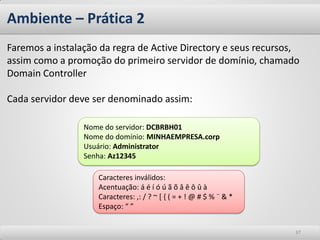 Ambiente – Prática 2 
37 
Faremos a instalação da regra de Active Directory e seus recursos, assim como a promoção do primeiro servidor de domínio, chamado Domain Controller 
Cada servidor deve ser denominado assim: 
Nome do servidor: DCBRBH01 
Nome do domínio: MINHAEMPRESA.corp 
Usuário: Administrator 
Senha: Az12345 
Caracteres inválidos: 
Acentuação: á é í ó ú ã õ â ê ô û à 
Caracteres: ,: / ? ~ [ { ( = + ! @ # $ % ¨ & * 
Espaço: “ ”  