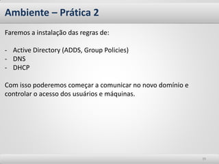 Ambiente – Prática 2 
39 
Faremos a instalação das regras de: 
-Active Directory (ADDS, Group Policies) 
-DNS 
-DHCP Com isso poderemos começar a comunicar no novo domínio e controlar o acesso dos usuários e máquinas.  