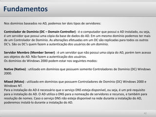 Fundamentos 
42 
Nos domínios baseados no AD, podemos ter dois tipos de servidores: 
Controlador de Domínio (DC – Domain Controller) : é o computador que possui o AD instalado, ou seja, é um servidor que possui uma cópia da base de dados do AD. Em um mesmo domínio podemos ter mais de um Controlador de Domínio. As alterações efetuadas em um DC são replicadas para todos os outros DC’s. São os DC’s quem fazem a autenticação dos usuários de um domínio. 
Servidor Membro (Member Server) : é um servidor que não possui uma cópia do AD, porém tem acesso aos objetos do AD. Não fazem a autenticação dos usuários. 
Os domínios do Windows 2000 podem estar nos seguintes modos: 
Native (Nativo) : utilizado em domínios que possuem somente Controladores de Domínio (DC) Windows 2000. 
Mixed (Misto) : utilizado em domínios que possuem Controladores de Domínio (DC) Windows 2000 e Windows NT. 
Para a instalação do AD é necessário que o serviço DNS esteja disponível, ou seja, é um pré-requisito para a instalação do AD. O AD utiliza o DNS para a nomeação de servidores e recursos, e também para resolução de nomes. Caso o serviço DNS não esteja disponível na rede durante a instalação do AD, poderemos instalá-lo durante a instalação do AD.  
