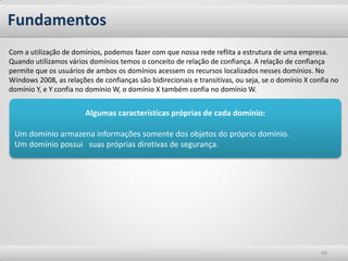 Fundamentos 
43 
Com a utilização de domínios, podemos fazer com que nossa rede reflita a estrutura de uma empresa. Quando utilizamos vários domínios temos o conceito de relação de confiança. A relação de confiança permite que os usuários de ambos os domínios acessem os recursos localizados nesses domínios. No Windows 2008, as relações de confianças são bidirecionais e transitivas, ou seja, se o domínio X confia no domínio Y, e Y confia no domínio W, o domínio X também confia no domínio W. 
Algumas características próprias de cada domínio: 
Um domínio armazena informações somente dos objetos do próprio domínio. 
Um domínio possui suas próprias diretivas de segurança.  