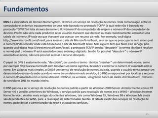 DNS é a abreviatura de Domain Name System. O DNS é um serviço de resolução de nomes. Toda comunicação entre os computadores e demais equipamentos de uma rede baseada no protocolo TCP/IP (e qual rede não é baseada no protocolo TCP/IP?) é feita através do número IP. Número IP do computador de origem e número IP do computador de destino. Porém não seria nada produtivo se os usuários tivessem que decorar, ou mais realisticamente, consultar uma tabela de números IP toda vez que tivessem que acessar um recurso da rede. Por exemplo, você digita http://www.microsoft.com/brasil, para acessar o site da Microsoft no Brasil, sem ter que se preocupar e nem saber qual o número IP do servidor onde está hospedado o site da Microsoft Brasil. Mas alguém tem que fazer este serviço, pois quando você digita http://www.microsoft.com/brasil, o protocolo TCP/IP precisa “descobrir” (o termo técnico é resolver o nome) qual o número IP está associado com o endereço digitado. Se não for possível “descobrir” o número IP associado ao nome, não será possível acessar o recurso desejado. O papel do DNS é exatamente este, “descobrir”, ou usando o termo técnico, “resolver” um determinado nome, como por exemplo http://www.microsoft.com Resolver um nome significa, descobrir e retornar o número IP associado com o nome. Em palavras mais simples, o DNS é um serviço de resolução de nomes, ou seja, quando o usuário tenta acessar um determinado recurso da rede usando o nome de um determinado servidor, é o DNS o responsável por localizar e retornar o número IP associado com o nome utilizado. O DNS é, na verdade, um grande banco de dados distribuído em milhares de servidores DNS no mundo inteiro. O DNS passou a ser o serviço de resolução de nomes padrão a partir do Windows 2000 Server. Anteriormente, com o NT Server 4.0 e versões anteriores do Windows, o serviço padrão para resolução de nomes era o WINS – Windows Internet Name Service . Versões mais antigas dos clientes Windows, tais como Windows 95, Windows 98 e Windows Me ainda são dependentes do WINS, para a realização de determinadas tarefas. O fato de existir dois serviços de resolução de nomes, pode deixar o administrador da rede e os usuários confusos. 
Fundamentos 
45  