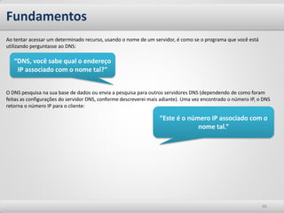 Ao tentar acessar um determinado recurso, usando o nome de um servidor, é como se o programa que você está utilizando perguntasse ao DNS: O DNS pesquisa na sua base de dados ou envia a pesquisa para outros servidores DNS (dependendo de como foram feitas as configurações do servidor DNS, conforme descreverei mais adiante). Uma vez encontrado o número IP, o DNS retorna o número IP para o cliente: 
Fundamentos 
46 
“Este é o número IP associado com o nome tal.” 
“DNS, você sabe qual o endereço IP associado com o nome tal?”  