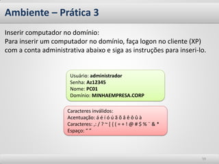 Ambiente – Prática 3 
59 
Inserir computador no domínio: Para inserir um computador no domínio, faça logon no cliente (XP) com a conta administrativa abaixo e siga as instruções para inseri-lo. 
Caracteres inválidos: 
Acentuação: á é í ó ú ã õ â ê ô û à 
Caracteres: ,: / ? ~ [ { ( = + ! @ # $ % ¨ & * 
Espaço: “ ” 
Usuário: administrador Senha: Az12345 Nome: PC01 Domínio: MINHAEMPRESA.CORP  