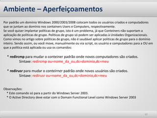 Ambiente – Aperfeiçoamentos 
62 
Por padrão um domínio Windows 2000/2003/2008 colocam todos os usuários criados e computadores que se juntam ao domínio nos containers Users e Computers, respectivamente. 
Se você quiser implantar políticas de grupo, isto é um problema, já que Conteiners não suportam a aplicação de políticas de grupo. Políticas de grupo só podem ser aplicadas à Unidades Organizacionais. 
Como vimos no artigo sobre políticas de grupo, não é saudável aplicar politicas de grupo para o domínio inteiro. Sendo assim, ou você move, manualmente ou via script, os usuário e computadores para a OU em que a política está aplicada ou usa os comandos: 
* redircmp para mudar o conteiner padrão onde novos computadores são criados. 
Sintaxe: redircmp ou=nome_da_ou,dc=dominio,dc=meu 
* redirusr para mudar o conteirner padrão onde novos usuários são criados. 
Sintaxe: redirusr ou=nome_da_ou,dc=dominio,dc=meu 
Observações: 
* Este comando só para a partir do Windows Server 2003. * O Active Directory deve estar com o Domain Functional Level como Windows Server 2003  