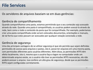 File Services 
68 
Os servidores de arquivos baseiam-se em duas gerências: Gerência de compartilhamento Quando compartilhamos uma pasta, estamos permitindo que o seu conteúdo seja acessado através da rede. Quando uma pasta é compartilhada, os usuários podem acessá-la através da rede, bem como o todo o conteúdo da pasta que foi compartilhada. Por exemplo, poderíamos criar uma pasta compartilhada onde seriam colocados documentos, orientações e manuais, de tal forma que estes possam ser acessados por qualquer estação conectada a rede. Gerência de segurança Uma das principais vantagens de se utilizar segurança é que ele permite que sejam definidas permissões de acesso para arquivos e pastas, isto é, posse ter arquivos em uma mesma pasta, com permissões diferentes para usuários diferentes. Além disso, as permissões NTFS têm efeito localmente, isto é, mesmo que o usuário faça o logon no computador onde um determinado arquivo existe, se o usuário não tiver as permissões NTFS necessárias, ele não poderá acessar o arquivo. Isso confere um alto grau de segurança, desde que as permissões NTFS sejam configuradas corretamente.  