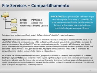 File Services – Compartilhamento 
69 
Acima está uma pasta compartilhada através da figura de uma "mãozinha" , segurando a pasta. Importante: Permissões de compartilhamento, não impedem o acesso ao conteúdo da pasta localmente, isto é, se um usuário fizer o logon no computador onde está a pasta compartilhada, este usuário terá acesso a todo o conteúdo da pasta, a menos que as "Permissões NTFS" estejam configurados de acordo. Permissões NTFS é assunto para daqui a pouco. Vamos falar de um jeito diferente: Permissões de compartilhamento somente tem efeito quando o usuário está acessando a pasta através da rede, para acesso local, no próprio computador onde está a pasta, as permissões de compartilhamento não tem nenhum efeito, é como se não existissem. Ao criarmos um compartilhamento em uma pasta, por padrão o Windows 2008 Server atribui a permissão "Controle total" para o grupo "Todos", que conforme o nome sugere, significa qualquer usuário com acesso ao computador, seja localmente, seja pela rede. Por isso ao criar um compartilhamento, já devemos configurar as permissões necessárias, a menos que estejamos compartilhando uma pasta de domínio público, onde todos os usuários possam ter Controle total sobre os arquivos e subpastas da pasta compartilhada. 
Grupo: Permissão Socios: Acesso total Financeiro: Somente Leitura 
IMPORTANTE: As permissões definem o que o usuário pode fazer com o conteúdo de uma pasta compartilhada, desde somente leitura, até um controle total sobre o conteúdo da pasta compartilhada.  