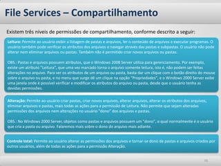 Existem três níveis de permissões de compartilhamento, conforme descrito a seguir: 
File Services – Compartilhamento 
70 
Leitura: Permite ao usuário exibir a listagem de pastas e arquivos, ler o conteúdo de arquivos e executar programas. O usuário também pode verificar os atributos dos arquivos e navegar através das pastas e subpastas. O usuário não pode alterar nem eliminar arquivos ou pastas. Também não é permitido criar novos arquivos ou pastas. OBS.: Pastas e arquivos possuem atributos, que o Windows 2008 Server utiliza para gerenciamento. Por exemplo, existe um atributo "Leitura", que uma vez marcado torna o arquivo somente leitura, isto é, não podem ser feitas alterações no arquivo. Para ver os atributos de um arquivo ou pasta, basta dar um clique com o botão direito do mouse sobre o arquivo ou pasta, e no menu que surge dê um clique na opção "Propriedades", e o Windows 2000 Server exibe uma janela onde é possível verificar e modificar os atributos do arquivo ou pasta, desde que o usuário tenha as devidas permissões. 
Alteração: Permite ao usuário criar pastas, criar novos arquivos, alterar arquivos, alterar os atributos dos arquivos, eliminar arquivos e pastas, mais todas as ações para a permissão de Leitura. Não permite que sejam alteradas permissões dos arquivos nem alterações no usuário "dono" dos arquivos e pastas. OBS.: No Windows 2000 Server, objetos como pastas e arquivos possuem um "dono", o qual normalmente é o usuário que cria a pasta ou arquivo. Falaremos mais sobre o dono do arquivo mais adiante. 
Controle total: Permite ao usuário alterar as permissões dos arquivos e tornar-se dono de pastas e arquivos criados por outros usuários, além de todas as ações para a permissão Alteração.  