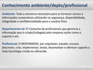 Conhecimento ambiente/depto/profissional 
8 
Ambiente: Toda a estrutura necessária para se fornecer acesso a informações corporativas utilizando-se segurança, disponibilidade, integridade e confidencialidade para o usuário final. 
Departamento de TI: Conjunto de profissionais que gerencia a informação que é criada/trafegada pela empresa assim como o suporte a ela. 
Profissional: O RESPONSÁVEL por arquitetar, estudar, escutar, descrever, criar, implementar, testar, desenvolver e oferecer suporte a toda tecnologia criada ou oferecida.  