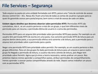 File Services – Segurança 
77 
Todo arquivo ou pasta em uma unidade formatada com NTFS, possui uma "Lista de controle de acesso (Access control list) – ACL. Nessa ACL ficam uma lista de todas as contas de usuários e grupos para os quais foi garantido acesso para pasta/arquivo, bem como o nível de acesso de cada um deles. Existem alguns detalhes que devemos observar sobre permissões NTFS: Permissões NTFS são cumulativas, isto é , se um usuário pertence a mais de um grupo, o qual tem diferentes níveis de permissão para um recurso, a permissão efetiva do usuário é a soma das permissões. Permissões NTFS para um arquivo têm prioridade sobre permissões NTFS para pastas: Por exemplo se um usuário têm permissão NTFS de escrita em uma pasta, mas somente permissão NTFS de leitura para um arquivo dentro desta pasta, a sua permissão efetiva será somente a de leitura, pois a permissão para o arquivo tem prioridade sobre a permissão para a pasta. Negar uma permissão NTFS tem prioridade sobre permitir: Por exemplo, se um usuário pertence a dois grupos diferentes. Para um dos grupos foi dado permissão de leitura para um arquivo e para o outro grupo foi Negada a permissão de leitura, o usuário não terá o direito de leitura, pois Negar tem prioridade sobre Permitir. Agora que já vimos a teoria necessária, vamos praticar um pouco. Nos próximos tópicos iremos aprender a compartilhar pastas, atribuir permissões de compartilhamento. Iremos aprender a acessar pastas compartilhadas através da rede. Depois vamos trabalhar um pouco com as permissões NTFS.  