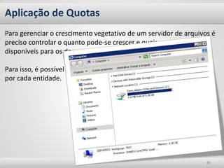 Aplicação de Quotas 
80 
Para gerenciar o crescimento vegetativo de um servidor de arquivos é preciso controlar o quanto pode-se crescer e quais os tamanhos disponíveis para os departamentos, usuários e serviços. Para isso, é possível criar regras para gerenciar os espaços utilizados por cada entidade.  