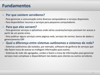 Fundamentos
¬ Por que existem servidores?
 - Para gerenciar a comunicação entre diversos computadores e serviços disponíveis
 - Para disponibilizar recursos e serviços para pequenos computadores.
¬ Para que eles servem?
 - Para gerenciar serviços e aplicativos onde vários usuários/serviços precisam ter acesso a
 partir de um ponto único.
 - Para publicar alguns serviços como páginas web, serviços de correio, banco de dados e
 gerenciamento ERP
¬ Qual a diferença entre sistemas autônomos e sistemas de rede?
 - Sistemas autônomos são isolados, por exemplo, softwares de gerência de serviços que
 não fazem troca de acesso ou trafegam informações para outros.
 - Sistemas de rede são agregados, unidos e fazem a troca de informações para gerenciar
 serviços mais complexos e disponibilizam tais dados para clientes ou outros servidores.




                                                                                         11
 