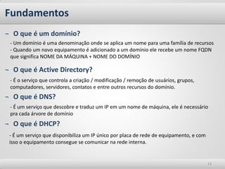 Fundamentos
¬ O que é um domínio?
 - Um domínio é uma denominação onde se aplica um nome para uma família de recursos
 - Quando um novo equipamento é adicionado a um domínio ele recebe um nome FQDN
 que significa NOME DA MÁQUINA + NOME DO DOMÍNIO

¬ O que é Active Directory?
 - É o serviço que controla a criação / modificação / remoção de usuários, grupos,
 computadores, servidores, contatos e entre outros recursos do domínio.
¬ O que é DNS?
 - É um serviço que descobre e traduz um IP em um nome de máquina, ele é necessário
 pra cada árvore de domínio
¬ O que é DHCP?
 - É um serviço que disponibiliza um IP único por placa de rede de equipamento, e com
 isso o equipamento consegue se comunicar na rede interna.


                                                                                        12
 