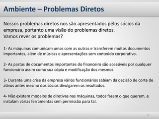 Ambiente – Problemas Diretos
Nossos problemas diretos nos são apresentados pelos sócios da
empresa, portanto uma visão do problemas diretos.
Vamos rever os problemas?

1- As máquinas comunicam umas com as outras e transferem muitos documentos
importantes, além de músicas e apresentações sem conteúdo corporativo.

2- As pastas de documentos importantes do financeiro são acessíveis por qualquer
funcionário assim como sua cópia e modificação dos mesmos

3- Durante uma crise da empresa vários funcionários sabiam da decisão de corte de
ativos antes mesmo dos sócios divulgarem os resultados.

4- Não existem modelos de diretivas nas máquinas, todos fazem o que querem, e
instalam várias ferramentas sem permissão para tal.


                                                                             17
 