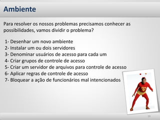 Ambiente
Para resolver os nossos problemas precisamos conhecer as
possibilidades, vamos dividir o problema?

1- Desenhar um novo ambiente
2- Instalar um ou dois servidores
3- Denominar usuários de acesso para cada um
4- Criar grupos de controle de acesso
5- Criar um servidor de arquivos para controle de acesso
6- Aplicar regras de controle de acesso
7- Bloquear a ação de funcionários mal intencionados




                                                           19
 