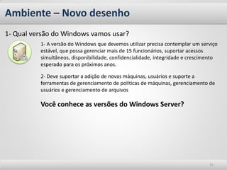 Ambiente – Novo desenho
1- Qual versão do Windows vamos usar?
          1- A versão do Windows que devemos utilizar precisa contemplar um serviço
          estável, que possa gerenciar mais de 15 funcionários, suportar acessos
          simultâneos, disponibilidade, confidencialidade, integridade e crescimento
          esperado para os próximos anos.

          2- Deve suportar a adição de novas máquinas, usuários e suporte a
          ferramentas de gerenciamento de políticas de máquinas, gerenciamento de
          usuários e gerenciamento de arquivos

          Você conhece as versões do Windows Server?




                                                                                21
 