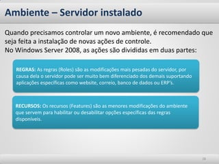 Ambiente – Servidor instalado
Quando precisamos controlar um novo ambiente, é recomendado que
seja feita a instalação de novas ações de controle.
No Windows Server 2008, as ações são divididas em duas partes:

   REGRAS: As regras (Roles) são as modificações mais pesadas do servidor, por
   causa dela o servidor pode ser muito bem diferenciado dos demais suportando
   aplicações específicas como website, correio, banco de dados ou ERP’s.



   RECURSOS: Os recursos (Features) são as menores modificações do ambiente
   que servem para habilitar ou desabilitar opções específicas das regras
   disponíveis.




                                                                                 28
 