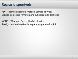 Regras disponíveis
RDP – Remote Desktop Protocol (antigo TSWeb)
Serviço de acesso remoto para publicação de desktops

WSUS – Windows Server Update Services
Serviço de atualizações de segurança para o domínio




                                                       32
 