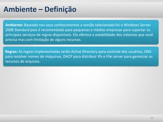 Ambiente – Definição
Ambiente: Baseado nos seus conhecimentos a versão selecionada foi o Windows Server
2008 Standard pois é recomendado para pequenas e médias empresas para suportar os
principais serviços de regras disponíveis. Ela oferece a estabilidade dos sistemas que você
precisa mas com limitação de alguns recursos.

Regras: As regras implementadas serão Active Directory para controle dos usuários, DNS
para resolver nomes de máquinas, DHCP para distribuir IPs e File server para gerenciar os
recursos de arquivos.




                                                                                         33
 