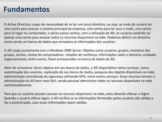 Fundamentos
O Active Directory surgiu da necessidade de se ter um único diretório, ou seja, ao invés do usuário ter
uma senha para acessar o sistema principal da empresa, uma senha para ler seus e-mails, uma senha
para se logar no computador, e várias outras senhas, com a utilização do AD, os usuários poderão ter
apenas uma senha para acessar todos os recursos disponíveis na rede. Podemos definir um diretório
como sendo um banco de dados que armazena as informações dos usuários.

O AD surgiu juntamente com o Windows 2000 Server. Objetos como usuários, grupos, membros dos
grupos, senhas, contas de computadores, relações de confiança, informações sobre o domínio, unidades
organizacionais, entre outros, ficam armazenados no banco de dados do AD.

Além de armazenar vários objetos em seu banco de dados, o AD disponibiliza vários serviços, como:
autenticação dos usuários, replicação do seu banco de dados, pesquisa dos objetos disponíveis na rede,
administração centralizada da segurança utilizando GPO, entre outros serviços. Esses recursos tornam a
administração do AD bem mais fácil, sendo possível administrar todos os recursos disponíveis na rede
centralizadamente.

Para que os usuários possam acessar os recursos disponíveis na rede, estes deverão efetuar o logon.
Quando o usuário efetua logon, o AD verifica se as informações fornecidas pelos usuários são válidas e
faz a autenticação, caso essas informações sejam válidas.



                                                                                                     40
 
