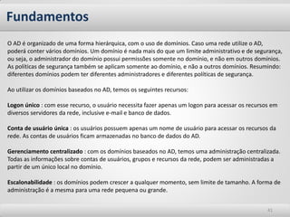Fundamentos
O AD é organizado de uma forma hierárquica, com o uso de domínios. Caso uma rede utilize o AD,
poderá conter vários domínios. Um domínio é nada mais do que um limite administrativo e de segurança,
ou seja, o administrador do domínio possui permissões somente no domínio, e não em outros domínios.
As políticas de segurança também se aplicam somente ao domínio, e não a outros domínios. Resumindo:
diferentes domínios podem ter diferentes administradores e diferentes políticas de segurança.

Ao utilizar os domínios baseados no AD, temos os seguintes recursos:

Logon único : com esse recurso, o usuário necessita fazer apenas um logon para acessar os recursos em
diversos servidores da rede, inclusive e-mail e banco de dados.

Conta de usuário única : os usuários possuem apenas um nome de usuário para acessar os recursos da
rede. As contas de usuários ficam armazenadas no banco de dados do AD.

Gerenciamento centralizado : com os domínios baseados no AD, temos uma administração centralizada.
Todas as informações sobre contas de usuários, grupos e recursos da rede, podem ser administradas a
partir de um único local no domínio.

Escalonabilidade : os domínios podem crescer a qualquer momento, sem limite de tamanho. A forma de
administração é a mesma para uma rede pequena ou grande.


                                                                                                 41
 