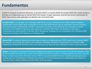 Fundamentos
O DHCP é composto de diversos elementos. O servidor DHCP e os clientes DHCP. No servidor DHCP são criados escopos e
definidas as configurações que os clientes DHCP irão receber. A seguir apresento uma série de termos relacionados ao
DHCP. Estes termos serão explicados em detalhes até o final desta lição.

Servidor DHCP: É um servidor com o Windows 2000 Server ou com o Windows Server 2003, onde foi instalado e
configurado o serviço DHCP. Após a instalação de um servidor DHCP ele tem que ser autorizado no Active Directory,
antes que ele possa, efetivamente, atender a requisições de clientes. O procedimento de autorização no Active
Directory é uma medida de segurança, para evitar que servidores DHCP sejam introduzidos na rede sem o
conhecimento do administrador. O servidor DHCP não pode ser instalado em um computador com o Windows 2000
Professional, Windows XP Professional ou Windows Vista.


Cliente DHCP: É qualquer dispositivo de rede capaz de obter as configurações do TCP/IP a partir de um servidor DHCP.
Por exemplo, uma estação de trabalho com o Windows 95/98/Me, Windows NT Workstation 4.0, Windows 2000
Professional, Windows XP, Windows Vista, uma impressora com placa de rede habilitada ao DHCP e assim por diante.


Escopo: Um escopo é o intervalo consecutivo completo des endereços IP possíveis para uma rede (por exemplo, a faixa
de 10.10.10.100 a 10.10.10.150, na rede 10.10.10.0/255.255.255.0). Em geral, os escopos definem uma única sub-rede
física, na rede na qual serão oferecidos serviços DHCP. Os escopos também fornecem o método principal para que o
servidor gerencie a distribuição e atribuição de endereços IP e outros parâmetros de configuração para clientes na
rede, tais como o Default Gateway, Servidor DNS e assim por diante.


                                                                                                               48
 