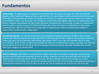Fundamentos
Superescopo: Um superescopo é um agrupamento administrativo de escopos que pode ser usado para oferecer
suporte a várias subredes IP lógicas na mesma subrede física. Os superescopos contêm somente uma lista de escopos
associados ou escopos filho que podem ser ativados em conjunto. Os superescopos não são usados para configurar
outros detalhes sobre o uso de escopo. Para configurar a maioria das propriedades usadas em um superescopo, você
precisa configurar propriedades de cada escopo associado, individualmente. Por exemplo, se todos os computadores
devem receber o mesmo número IP de Default Gateway, este número tem que ser configurado em cada escopo,
individualmente. Não tem como fazer esta configuração no Superescopo e todos os escopos (que compõem o
Superescopo), herdarem estas configurações.


Intervalo de exclusão: Um intervalo de exclusão é uma sequência limitada de endereços IP dentro de um escopo,
excluído dos endereços que são fornecidos pelo DHCP. Os intervalos de exclusão asseguram que quaisquer endereços
nesses intervalos não são oferecidos pelo servidor para clientes DHCP na sua rede. Por exemplo, dentro da faixa
10.10.10.100 a 10.10.10.150, na rede 10.10.10.0/255.255.255.0 de um determinado escopo, você pode criar uma faixa
de exclusão de 10.10.10.120 a 10.10.10.130. Os endereços da faixa de exclusão não serão utilizados pelo servidor
DHCP para configurar os clientes DHCP.


Pool de endereços: Após definir um escopo DHCP e aplicar intervalos de exclusão, os endereços remanescentes
formam o pool de endereços disponíveis dentro do escopo. Endereços em pool são qualificados para atribuição
dinâmica pelo servidor para clientes DHCP na sua rede. No nosso exemplo, onde temos o escopo com a faixa
10.10.10.100 a 10.10.10.150, com uma faixa de exclusão de 10.10.10.120 a 10.10.10.130, o nosso pool de endereços é
formado pelos endereços de 10.10.10.100 a 10.10.10.119, mais os endereços de 10.10.10.131 a 10.10.10.150.



                                                                                                             49
 