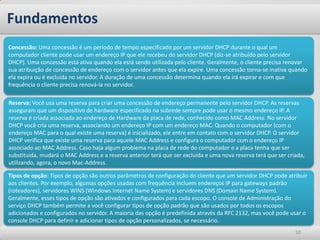 Fundamentos
Concessão: Uma concessão é um período de tempo especificado por um servidor DHCP durante o qual um
computador cliente pode usar um endereço IP que ele recebeu do servidor DHCP (diz-se atribuído pelo servidor
DHCP). Uma concessão está ativa quando ela está sendo utilizada pelo cliente. Geralmente, o cliente precisa renovar
sua atribuição de concessão de endereço com o servidor antes que ela expire. Uma concessão torna-se inativa quando
ela expira ou é excluída no servidor. A duração de uma concessão determina quando ela irá expirar e com que
frequência o cliente precisa renová-la no servidor.

Reserva: Você usa uma reserva para criar uma concessão de endereço permanente pelo servidor DHCP. As reservas
asseguram que um dispositivo de hardware especificado na subrede sempre pode usar o mesmo endereço IP. A
reserva é criada associada ao endereço de Hardware da placa de rede, conhecido como MAC Address. No servidor
DHCP você cria uma reserva, associando um endereço IP com um endereço MAC. Quando o computador (com o
endereço MAC para o qual existe uma reserva) é inicializado, ele entre em contato com o servidor DHCP. O servidor
DHCP verifica que existe uma reserva para aquele MAC Address e configura o computador com o endereço IP
associado ao MAC Address. Caso haja algum problema na placa de rede do computador e a placa tenha que ser
substituída, mudará o MAC Address e a reserva anterior terá que ser excluída e uma nova reserva terá que ser criada,
utilizando, agora, o novo Mac-Address.

Tipos de opção: Tipos de opção são outros parâmetros de configuração do cliente que um servidor DHCP pode atribuir
aos clientes. Por exemplo, algumas opções usadas com frequência incluem endereços IP para gateways padrão
(roteadores), servidores WINS (Windows Internet Name System) e servidores DNS (Domain Name System).
Geralmente, esses tipos de opção são ativados e configurados para cada escopo. O console de Administração do
serviço DHCP também permite a você configurar tipos de opção padrão que são usados por todos os escopos
adicionados e configurados no servidor. A maioria das opção é predefinida através da RFC 2132, mas você pode usar o
console DHCP para definir e adicionar tipos de opção personalizados, se necessário.
                                                                                                                50
 
