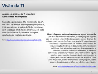Visão da TI
Atrasos em projetos de TI impactam
lucratividade das empresas

Segundo a pesquisa da The Economist e da HP,
em cerca de metade das empresas pesquisadas,
25% ou mais dos projetos de TI são concluídos
com atraso; já, em 57% das empresas, em cada
duas iniciativas de TI, somente uma gera
resultados de negócios positivos.                              Liberty Seguros automatiza processo e gera economia
                                                                 Com mais de um milhão de clientes, a Liberty Seguros registra
Fonte: http://www.itweb.com.br/noticias/index.asp?cod=21481
                                                              algo em torno de sete milhões de operações apenas de envio de
                                                              cobrança para instituições financeiras a cada 12 meses. Durante
                                                                   cinco anos, a seguradora teve um parceiro para o serviço de
                                                                    movimentação eletrônica de documentos (EDI, na sigla em
                                                                     inglês) que fazia a interface para troca de arquivos entre a
                                                                        empresa e cerca de 15 bancos. No entanto, o provedor
                                                                 começava a apresentar pontos de falha. "Colocávamos alguns
                                                                     arquivos aqui e eles não chegavam à outra ponta. Assim, a
                                                                   cobrança não entrava e era preciso cancelar a apólice", lista
                                                                Carlos Magnarelli, diretor-financeiro da Liberty Seguros, sobre
                                                                    as dores de cabeça que as falhas nos trâmites acarretavam.

                                                                       Fonte: http://www.itweb.com.br/noticias/index.asp?cod=70943


                                                                                                                           6
 