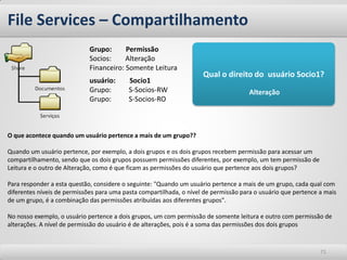 File Services – Compartilhamento
                             Grupo:      Permissão
                             Socios:     Alteração
                             Financeiro: Somente Leitura
                                                                     Qual o direito do usuário Socio1?
                             usuário:      Socio1
                             Grupo:        S-Socios-RW                                Alteração
                             Grupo:        S-Socios-RO



O que acontece quando um usuário pertence a mais de um grupo??

Quando um usuário pertence, por exemplo, a dois grupos e os dois grupos recebem permissão para acessar um
compartilhamento, sendo que os dois grupos possuem permissões diferentes, por exemplo, um tem permissão de
Leitura e o outro de Alteração, como é que ficam as permissões do usuário que pertence aos dois grupos?

Para responder a esta questão, considere o seguinte: "Quando um usuário pertence a mais de um grupo, cada qual com
diferentes níveis de permissões para uma pasta compartilhada, o nível de permissão para o usuário que pertence a mais
de um grupo, é a combinação das permissões atribuídas aos diferentes grupos".

No nosso exemplo, o usuário pertence a dois grupos, um com permissão de somente leitura e outro com permissão de
alterações. A nível de permissão do usuário é de alterações, pois é a soma das permissões dos dois grupos


                                                                                                               71
 