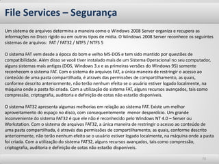 File Services – Segurança
Um sistema de arquivos determina a maneira como o Windows 2008 Server organiza e recupera as
informações no Disco rígido ou em outros tipos de mídia. O Windows 2008 Server reconhece os seguintes
sistemas de arquivos: FAT / FAT32 / NTFS / NTFS 5

O sistema FAT vem desde a época do bom e velho MS-DOS e tem sido mantido por questões de
compatibilidade. Além disso se você tiver instalado mais de um Sistema Operacional no seu computador,
alguns sistemas mais antigos (DOS, Windows 3.x e as primeiras versões do Windows 95) somente
reconhecem o sistema FAT. Com o sistema de arquivos FAT, a única maneira de restringir o acesso ao
conteúdo de uma pasta compartilhada, é através das permissões de compartilhamento, as quais,
conforme descrito anteriormente, não terão nenhum efeito se o usuário estiver logado localmente, na
máquina onde a pasta foi criada. Com a utilização do sistema FAT, alguns recursos avançados, tais como
compressão, criptografia, auditoria e definição de cotas não estarão disponíveis.

O sistema FAT32 apresenta algumas melhorias em relação ao sistema FAT. Existe um melhor
aproveitamento do espaço no disco, com consequentemente menor desperdício. Um grande
inconveniente do sistema FAT32 é que ele não é reconhecido pelo Windows NT 4.0 – Server ou
Workstation. Com o sistema de arquivos FAT32, a única maneira de restringir o acesso ao conteúdo de
uma pasta compartilhada, é através das permissões de compartilhamento, as quais, conforme descrito
anteriormente, não terão nenhum efeito se o usuário estiver logado localmente, na máquina onde a pasta
foi criada. Com a utilização do sistema FAT32, alguns recursos avançados, tais como compressão,
criptografia, auditoria e definição de cotas não estarão disponíveis.

                                                                                                 73
 