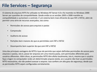 File Services – Segurança
O sistema de arquivos NTFS foi utilizado no Windows NT Server 4.0 e foi mantido no Windows 2000
Server por questões de compatibilidade. Desde então os as versões 2003 e 2008 mantêm ac
compatibilidade e aumentam o controle. É um sistema bem mais eficiente do que FAT e FAT32, além de
permitir uma série de recursos avançados, tais como:

     •   Permissões de acesso para arquivos e pastas

     •   Compressão

     •   Auditoria de acesso

     •   Partições bem maiores do que as permitidas com FAT e FAT32

     •   Desempenho bem superior do que com FAT e FAT32

Uma das principais vantagens do NTFS é que ele permite que sejam definidas permissões de acesso para
arquivos e pastas, isto é, posse ter arquivos em uma mesma pasta, com permissões diferentes para
usuários diferentes. Além disso, as permissões NTFS têm efeito localmente, isto é, mesmo que o usuário
faça o logon no computador onde um determinado arquivo existe, se o usuário não tiver as permissões
NTFS necessárias, ele não poderá acessar o arquivo. Isso confere um alto grau de segurança, desde que
as permissões NTFS sejam configuradas corretamente.

                                                                                                 74
 