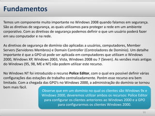 Fundamentos
Temos um componente muito importante no Windows 2008 quando falamos em segurança.
São as diretivas de segurança, as quais utilizamos para proteger a rede em um ambiente
corporativo. Com as diretivas de segurança podemos definir o que um usuário poderá fazer
em seu computador e na rede.

As diretivas de segurança de domínio são aplicadas a usuários, computadores, Member
Servers (Servidores Membros) e Domain Controller (Controladores de Domínio). Um detalhe
importante é que a GPO só pode ser aplicada em computadores que utilizam o Windows
2000, Windows XP, Windows 2003, Vista, Windows 2008 ou 7 (Seven). As versões mais antigas
do Windows (95, 98, ME e NT) não podem utilizar este recurso.

No Windows NT foi introduzido o recurso Police Editor, com o qual era possível definir várias
configurações das estações de trabalho centralizadamente. Porém esse recurso era bem
limitado. Com a chegada das GPO’s no Windows 2000, a administração do domínio se tornou
bem mais fácil.
                        Observe que em um domínio no qual os clientes são Windows 9x e
                        Windows 2000, deveremos utilizar ambos os recursos: Police Editor
                         para configurar os clientes anteriores ao Windows 2000 e a GPO
                                  para configurarmos os clientes Windows 2000.
                                                                                        83
 