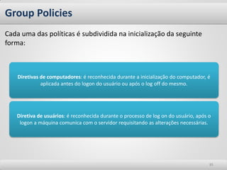 Group Policies
Cada uma das políticas é subdividida na inicialização da seguinte
forma:



    Diretivas de computadores: é reconhecida durante a inicialização do computador, é
              aplicada antes do logon do usuário ou após o log off do mesmo.




   Diretiva de usuários: é reconhecida durante o processo de log on do usuário, após o
    logon a máquina comunica com o servidor requisitando as alterações necessárias.




                                                                                     85
 