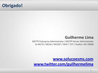 Obrigado!




                                           Guilherme Lima
            MCITP Enterprise Administrator / MCITP Server Administrator
              5x MCTS / MCSA / MCDST / MCP / TCF / Auditor ISO 20000




                      www.solucoesms.com
             www.twitter.com/guilhermelima
                                                                    91
 
