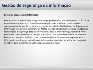 Gestão de segurança da informação
1111
Fórum de Segurança da Informação
Esta estrutura é formada por integrantes do grupo executivo juntamente com o CSO. Atua
na análise estratégica e no planejamento das principais atividades relacionadas à
segurança da informação, no desenvolvimento e avaliação das Diretrizes de Segurança da
Informação e na definição do Plano de Metas, visando estabelecer objetivos estratégicos
relacionados à segurança. Este plano contempla todo o ambiente organizacional, novas
estruturas, novos processos e serviços que virão a fazer parte da realidade da empresa.
Devem ser realizadas análises críticas e monitoração de incidentes de segurança da
informação, munindo os executivos de informações, essenciais ao aceite das principais
iniciativas para aumentar o nível da segurança corporativo.
 