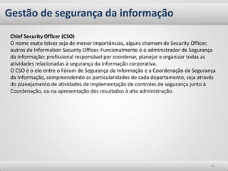 Gestão de segurança da informação
1212
Chief Security Officer (CSO)
O nome exato talvez seja de menor importâncias, alguns chamam de Security Officer,
outros de Information Security Officer. Funcionalmente é o administrador de Segurança
da Informação: profissional responsável por coordenar, planejar e organizar todas as
atividades relacionadas à segurança da informação corporativa.
O CSO é o elo entre o Fórum de Segurança da Informação e a Coordenação da Segurança
da Informação, compreendendo as particularidades de cada departamento, seja através
do planejamento de atividades de implementação de controles de segurança junto à
Coordenação, ou na apresentação dos resultados à alta administração.
 