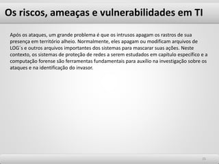 Os riscos, ameaças e vulnerabilidades em TI
2525
Após os ataques, um grande problema é que os intrusos apagam os rastros de sua
presença em território alheio. Normalmente, eles apagam ou modificam arquivos de
LOG´s e outros arquivos importantes dos sistemas para mascarar suas ações. Neste
contexto, os sistemas de proteção de redes a serem estudados em capítulo específico e a
computação forense são ferramentas fundamentais para auxílio na investigação sobre os
ataques e na identificação do invasor.
 