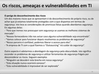 Os riscos, ameaças e vulnerabilidades em TI
2626
O perigo do desconhecimento dos riscos
Um dos maiores riscos que se apresentam é do desconhecimento do próprio risco, ou de
achar que já estamos totalmente protegidos com o que dispomos em termos de
segurança. Isto leva as considerações de premissas falsas quando abordamos segurança.
Eis algumas delas:
- “Para que iremos nos preocupar com segurança se usamos os melhores sistemas de
mercado”.
- “Nossos fornecedores irão nos avisar caso alguma vulnerabilidade seja encontrada”.
- “Vamos colocar para funcionar depois resolvemos os problemas de segurança”
- “Nosso parceiro é confiável, podemos liberar o acesso para eles”.
- “A empresa de TI com a qual fizemos o “Outsourcing” irá cuidar da segurança”.
Outro aspecto é adotarmos a abordagem da segurança pela obscuridade. Isto significa
esconder os problemas de segurança e utilizar ferramentas de segurança frágeis por
desconsiderar os riscos. Seguem exemplos
- “Ninguém vai descobrir esta brecha em nossa segurança”
- “Esta situação nunca ocorrerá conosco”.
- “Esta vulnerabilidade é improvável de ser explorada”
 