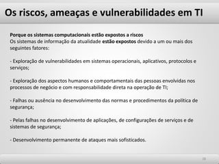 Os riscos, ameaças e vulnerabilidades em TI
2828
Porque os sistemas computacionais estão expostos a riscos
Os sistemas de informação da atualidade estão expostos devido a um ou mais dos
seguintes fatores:
- Exploração de vulnerabilidades em sistemas operacionais, aplicativos, protocolos e
serviços;
- Exploração dos aspectos humanos e comportamentais das pessoas envolvidas nos
processos de negócio e com responsabilidade direta na operação de TI;
- Falhas ou ausência no desenvolvimento das normas e procedimentos da política de
segurança;
- Pelas falhas no desenvolvimento de aplicações, de configurações de serviços e de
sistemas de segurança;
- Desenvolvimento permanente de ataques mais sofisticados.
 