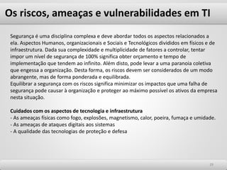 Os riscos, ameaças e vulnerabilidades em TI
2929
Segurança é uma disciplina complexa e deve abordar todos os aspectos relacionados a
ela. Aspectos Humanos, organizacionais e Sociais e Tecnológicos divididos em físicos e de
infraestrutura. Dada sua complexidade e multiplicidade de fatores a controlar, tentar
impor um nível de segurança de 100% significa obter orçamento e tempo de
implementação que tendem ao infinito. Além disto, pode levar a uma paranoia coletiva
que engessa a organização. Desta forma, os riscos devem ser considerados de um modo
abrangente, mas de forma ponderada e equilibrada.
Equilibrar a segurança com os riscos significa minimizar os impactos que uma falha de
segurança pode causar à organização e proteger ao máximo possível os ativos da empresa
nesta situação.
Cuidados com os aspectos de tecnologia e infraestrutura
- As ameaças físicas como fogo, explosões, magnetismo, calor, poeira, fumaça e umidade.
- As ameaças de ataques digitais aos sistemas
- A qualidade das tecnologias de proteção e defesa
 