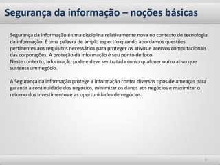 Segurança da informação – noções básicas
44
Segurança da informação é uma disciplina relativamente nova no contexto de tecnologia
da informação. É uma palavra de amplo espectro quando abordamos questões
pertinentes aos requisitos necessários para proteger os ativos e acervos computacionais
das corporações. A proteção da informação é seu ponto de foco.
Neste contexto, Informação pode e deve ser tratada como qualquer outro ativo que
sustenta um negócio.
A Segurança da informação protege a informação contra diversos tipos de ameaças para
garantir a continuidade dos negócios, minimizar os danos aos negócios e maximizar o
retorno dos investimentos e as oportunidades de negócios.
 