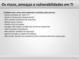 Os riscos, ameaças e vulnerabilidades em TI
3131
Cuidados com s erros mais freqüentes cometidos pelas pessoas
- Senhas anotadas em “post-it´s”
- Deixar o Computador desguarnecido
- Abrir correios eletrônicos de estranhos
- Senhas fracas e óbvias
- Perda ou furo de Laptop
- Divulgar informações confidenciais de forma inadvertida
- Fazer Conexões imprudentes
- Não reportar violações de segurança
- Ignorar correções e update de software
- Não manter atenção aos comportamentos estranhos dentro da organização
 