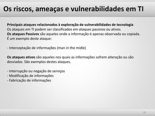 Os riscos, ameaças e vulnerabilidades em TI
3636
Principais ataques relacionados à exploração de vulnerabilidades de tecnologia
Os ataques em TI podem ser classificados em ataques passivos ou ativos.
Os ataques Passivos são aqueles onde a informação é apenas observada ou copiada.
É um exemplo deste ataque:
- Interceptação de informações (man in the midle)
Os ataques ativos são aqueles nos quais as informações sofrem alteração ou são
desviadas. São exemplos destes ataques.
- Interrupção ou negação de serviços
- Modificação de informações
- Fabricação de informações
 