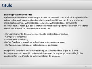 titulo
3838
Scanning de vulnerabilidades
Após o mapeamento dos sistemas que podem ser atacados com as técnicas apresentadas
acima, e dos serviços que estão disponíveis, as vulnerabilidades serão procuradas por
meio dos Scanners de vulnerabilidades. Algumas vulnerabilidades comumente
encontradas nas redes que os Scanners de vulnerabilidade podem analisar em roteadores,
servidores, Firewall’s e sistemas operacionais são:
- Compartilhamento de arquivos que não são protegidos por senhas;
- Configuração incorreta;
- Software desatualizado;
- Buffer Overflow em serviços, aplicativos e sistemas operacionais;
- Configurações de roteadores potencialmente perigosas;
O aspecto a considerar quanto ao Scanning de vulnerabilidade é que ela é uma
ferramenta de uso permitido pelos administradores de segurança para validação das
configurações e verificação de vulnerabilidades do ambiente.
 