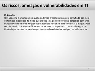 Os riscos, ameaças e vulnerabilidades em TI
3939
IP Spoofing
O IP Spoofing é um ataque no qual o endereço IP real do atacante é camuflado por meio
de técnicas específicas de modo que ele não seja percebido ou seja percebido com uma
máquina válida na rede. Requer outras técnicas adicionais para completar o ataque. Pode
ser bloqueado por meio de filtros em roteadores ou impedindo com uso de regras de
Firewall que pacotes com endereços internos da rede tenham origem na rede externa.
 