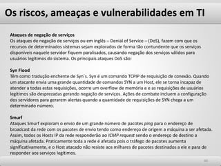 Os riscos, ameaças e vulnerabilidades em TI
4040
Ataques de negação de serviços
Os ataques de negação de serviços ou em inglês – Denial of Service – (DoS), fazem com que os
recursos de determinados sistemas sejam explorados de forma tão contundente que os serviços
disponíveis naquele servidor fiquem paralisados, causando negação dos serviços válidos para
usuários legítimos do sistema. Os principais ataques DoS são:
Syn Flood
Têm como tradução enchente de Syn´s. Syn é um comando TCPIP de requisição de conexão. Quando
um atacante envia uma grande quantidade de comandos SYN a um Host, ele se torna incapaz de
atender a todas estas requisições, ocorre um overflow de memória e e as requisições de usuários
legítimos são desprezadas gerando negação de serviços. Ações de combate incluem a configuração
dos servidores para gerarem alertas quando a quantidade de requisições de SYN chega a um
determinado número.
Smurf
Ataques Smurf exploram o envio de um grande número de pacotes ping para o endereço de
broadcast da rede com os pacotes de envio tendo como endereço de origem a máquina a ser afetada.
Assim, todos os Hosts IP da rede responderão ao ICMP request sendo o endereço de destino a
máquina afetada. Praticamente toda a rede é afetada pois o tráfego de pacotes aumenta
significativamente, e o Host atacado não resiste aos milhares de pacotes destinados a ele e para de
responder aos serviços legítimos.
 