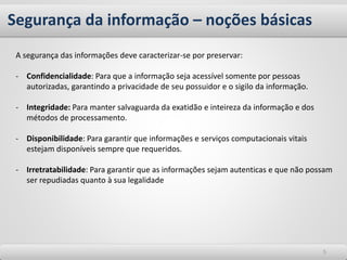 Segurança da informação – noções básicas
55
A segurança das informações deve caracterizar-se por preservar:
- Confidencialidade: Para que a informação seja acessível somente por pessoas
autorizadas, garantindo a privacidade de seu possuidor e o sigilo da informação.
- Integridade: Para manter salvaguarda da exatidão e inteireza da informação e dos
métodos de processamento.
- Disponibilidade: Para garantir que informações e serviços computacionais vitais
estejam disponíveis sempre que requeridos.
- Irretratabilidade: Para garantir que as informações sejam autenticas e que não possam
ser repudiadas quanto à sua legalidade
 