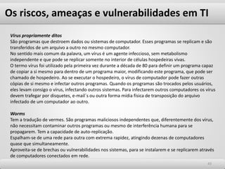 Os riscos, ameaças e vulnerabilidades em TI
4343
Vírus propriamente ditos
São programas que destroem dados ou sistemas de computador. Esses programas se replicam e são
transferidos de um arquivo a outro no mesmo computador.
No sentido mais comum da palavra, um vírus é um agente infeccioso, sem metabolismo
independente e que pode se replicar somente no interior de células hospedeiras vivas.
O termo vírus foi utilizado pela primeira vez durante a década de 80 para definir um programa capaz
de copiar a si mesmo para dentro de um programa maior, modificando este programa, que pode ser
chamado de hospedeiro. Ao se executar o hospedeiro, o vírus de computador pode fazer outras
cópias de si mesmo e infectar outros programas. Quando os programas são trocados pelos usuários,
eles levam consigo o vírus, infectando outros sistemas. Para infectarem outros computadores os vírus
devem trafegar por disquetes, e-mail´s ou outra forma mídia física de transposição do arquivo
infectado de um computador ao outro.
Worms
Tem a tradução de vermes. São programas maliciosos independentes que, diferentemente dos vírus,
não necessitam contaminar outros programas ou mesmo de interferência humana para se
propagarem. Tem a capacidade de auto-replicação.
Espalham-se de uma rede para outra com extrema rapidez, atingindo dezenas de computadores
quase que simultaneamente.
Aproveita-se de brechas ou vulnerabilidades nos sistemas, para se instalarem e se replicarem através
de computadores conectados em rede.
 