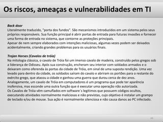 Os riscos, ameaças e vulnerabilidades em TI
4444
Back door
Literalmente traduzido, "porta dos fundos". São mecanismos introduzidos em um sistema pelos seus
próprios responsáveis. Sua função principal é abrir portas de entrada para futuras invasões e fornecer
uma forma de entrada no sistema, que contorne as proteções principais.
Apesar de nem sempre elaborados com intenções maliciosas, algumas vezes podem ser deixados
acidentalmente, criando grandes problemas para os usuários finais.
Trojan Horses (Cavalos de tróia)
Na mitologia clássica, o cavalo de Tróia foi um imenso cavalo de madeira, construído pelos gregos sob
a liderança de Odisseu. Após sua construção, encheram seu interior com soldados armados e o
deixaram como oferenda às portas da cidade de Tróia, em sinal de uma suposta rendição. Uma vez
levado para dentro da cidade, os soldados saíram do cavalo e abriram os portões para o restante do
exército grego, que atacou a cidade e ganhou uma guerra que durou cerca de dez anos.
Analogamente, um cavalo de Tróia em computadores é um programa que pode ter aparência
inofensiva, mas esconde uma outra função que é executar uma operação não autorizada.
Os Cavalos de Tróia vêm camuflados em software´s legítimos que possuem códigos ocultos,
executando atividades normalmente maliciosas e não previstas, cujo objetivo é instalar um grampo
de teclado e/ou de mouse. Sua ação é normalmente silenciosa e não causa danos ao PC infectado.
 